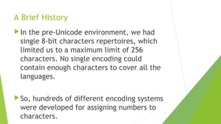 A Brief History
 In

the pre-Unicode environment, we had
single 8-bit characters repertoires, which
limited us to a maximum limit of 256
characters. No single encoding could
contain enough characters to cover all the
languages.

 So,

hundreds of different encoding systems
were developed for assigning numbers to
characters.

11

 