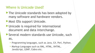 Where is Unicode Used?
 The

Unicode standards has been adopted by
many software and hardware vendors.

 Most

OSs support Unicode.

 Unicode

is required for international
document and data interchange.

 Several

modern standards use Unicode, such

as,


Programming languages, such as Java, C#, Perl, Python.



Markup Languages such as XML, HTML, XHTML,
JavaScript, LDAP, Cobra etc.

 