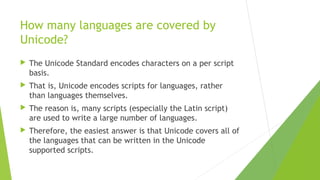 How many languages are covered by
Unicode?


The Unicode Standard encodes characters on a per script
basis.



That is, Unicode encodes scripts for languages, rather
than languages themselves.



The reason is, many scripts (especially the Latin script)
are used to write a large number of languages.



Therefore, the easiest answer is that Unicode covers all of
the languages that can be written in the Unicode
supported scripts.

 