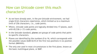 How can Unicode cover this much
characters?


As we have already seen, in the pre-Unicode environment, we had
single 8-bit characters repertoires, which limited us to a maximum
limit of 256 characters, i.e., code points.



Where, Unicode code points are logically divided into 17 planes, each
with 65,536 (= 216) code points.



In the Unicode standard, planes are groups of code points that point
to specific characters.



Planes are identified by the numbers 0 to 16, which corresponds with
the possible values 0x00–0x10 of the first two positions in six position
format (hhhhhh).



The only one used in most circumstances is the first plane, known as
the basic multilingual plane, or BMP.

 