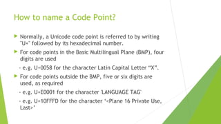 How to name a Code Point?


Normally, a Unicode code point is referred to by writing
"U+" followed by its hexadecimal number.



For code points in the Basic Multilingual Plane (BMP), four
digits are used
- e.g. U+0058 for the character Latin Capital Letter “X”.



For code points outside the BMP, five or six digits are
used, as required
- e.g. U+E0001 for the character 'LANGUAGE TAG'
- e.g. U+10FFFD for the character ‘<Plane 16 Private Use,
Last>’

 