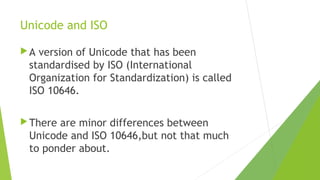 Unicode and ISO
A

version of Unicode that has been
standardised by ISO (International
Organization for Standardization) is called
ISO 10646.

 There

are minor differences between
Unicode and ISO 10646,but not that much
to ponder about.

 