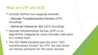 What are UTF and UCS?
 Unicode

defines two mapping methods:

- Unicode Transformation Format (UTF)
encodings
- Universal Character Set (UCS) encodings
 Unicode

transformation format (UTF) is an
algorithmic mapping for every Unicode code point
to a unique byte.

 The

ISO 10646 standard uses the term “UCS
transformation format” for UTF; the two terms
are merely synonyms for the same concept.

 