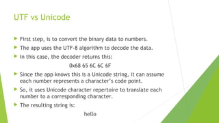 UTF vs Unicode


First step, is to convert the binary data to numbers.



The app uses the UTF-8 algorithm to decode the data.



In this case, the decoder returns this:
0x68 65 6C 6C 6F



Since the app knows this is a Unicode string, it can assume
each number represents a character’s code point.



So, it uses Unicode character repertoire to translate each
number to a corresponding character.



The resulting string is:
hello

 