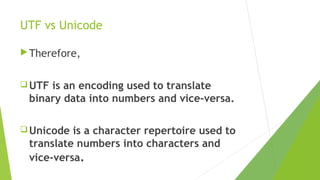 UTF vs Unicode
 Therefore,
 UTF

is an encoding used to translate
binary data into numbers and vice-versa.

 Unicode

is a character repertoire used to
translate numbers into characters and
vice-versa.

 