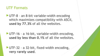 UTF Formats
 UTF-8

– an 8-bit variable-width encoding
which maximizes compatibility with ASCII,
used by 77.3% of all the websites.

 UTF-16

– a 16-bit, variable-width encoding,
used by less than 0.1% of all the websites.

 UTF-32

– a 32-bit, fixed-width encoding,
very rarely used.

 