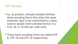 UTF Formats
 So,

at present, Unicode standard defines
three encoding forms that allow the same
character data to be transmitted in a byte,
word or double word oriented format (i.e.
in 8, 16, or 32-bits per code unit).

 These

three encoding forms are called UTF8, UTF-16 and UTF-32 respectively.

 