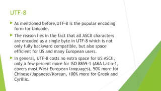 UTF-8


As mentioned before,UTF-8 is the popular encoding
form for Unicode.



The reason lies in the fact that all ASCII characters
are encoded as a single byte in UTF-8 which is not
only fully backward compatible, but also space
efficient for US and many European users.



In general, UTF-8 costs no extra space for US ASCII,
only a few percent more for ISO 8859-1 (AKA Latin-1,
covers most West European languages), 50% more for
Chinese/Japanese/Korean, 100% more for Greek and
Cyrillic.

 