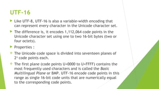 UTF-16


Like UTF-8, UTF-16 is also a variable-width encoding that
can represent every character in the Unicode character set.



The difference is, it encodes 1,112,064 code points in the
Unicode character set using one to two 16-bit bytes (two or
four octets).



Properties :



The Unicode code space is divided into seventeen planes of
216 code points each.



The first plane (code points U+0000 to U+FFFF) contains the
most frequently used characters and is called the Basic
Multilingual Plane or BMP. UTF-16 encode code points in this
range as single 16-bit code units that are numerically equal
to the corresponding code points.

 