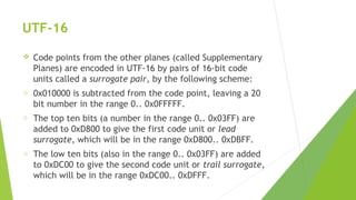 UTF-16


Code points from the other planes (called Supplementary
Planes) are encoded in UTF-16 by pairs of 16-bit code
units called a surrogate pair, by the following scheme:

o

0x010000 is subtracted from the code point, leaving a 20
bit number in the range 0.. 0x0FFFFF.

o

The top ten bits (a number in the range 0.. 0x03FF) are
added to 0xD800 to give the first code unit or lead
surrogate, which will be in the range 0xD800.. 0xDBFF.

o

The low ten bits (also in the range 0.. 0x03FF) are added
to 0xDC00 to give the second code unit or trail surrogate,
which will be in the range 0xDC00.. 0xDFFF.

 
