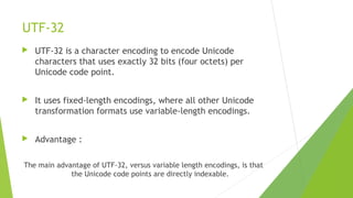 UTF-32


UTF-32 is a character encoding to encode Unicode
characters that uses exactly 32 bits (four octets) per
Unicode code point.



It uses fixed-length encodings, where all other Unicode
transformation formats use variable-length encodings.



Advantage :

The main advantage of UTF-32, versus variable length encodings, is that
the Unicode code points are directly indexable.

 