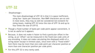 UTF-32
•

Disadvantage :
The main disadvantage of UTF-32 is that it is space inefficient,
using four bytes per character. Non-BMP characters are so rare
in most texts, they may as well be considered non-existent for
sizing issues, making UTF-32 twice the size of UTF-16 and up to
four times the size of UTF-8.



Though a fixed number of bytes per code point appear convenient, it
is not as useful as it appears.



Because, it does not make it faster to find a particular offset in the
string, as an "offset" can be measured in the fixed-size code units of
any encoding. It does not make calculating the displayed width of a
string easier except in limited cases, since even with a “fixed width”
font there may be more than one code point per character position or
more than one character position per code point.



For this,UTF-32 is very rarely used.

 