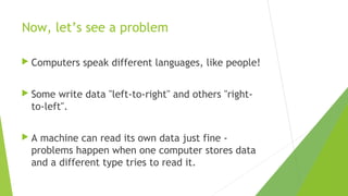 Now, let’s see a problem
 Computers

speak different languages, like people!

 Some

write data "left-to-right" and others "rightto-left".

A

machine can read its own data just fine problems happen when one computer stores data
and a different type tries to read it.

 