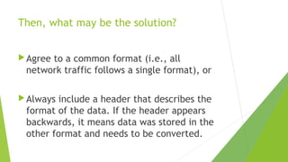 Then, what may be the solution?
 Agree

to a common format (i.e., all
network traffic follows a single format), or

 Always

include a header that describes the
format of the data. If the header appears
backwards, it means data was stored in the
other format and needs to be converted.

 