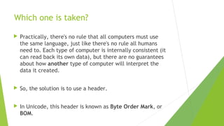 Which one is taken?


Practically, there's no rule that all computers must use
the same language, just like there's no rule all humans
need to. Each type of computer is internally consistent (it
can read back its own data), but there are no guarantees
about how another type of computer will interpret the
data it created.



So, the solution is to use a header.



In Unicode, this header is known as Byte Order Mark, or
BOM.

 