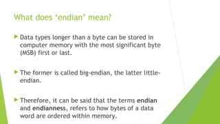 What does ‘endian’ mean?
 Data

types longer than a byte can be stored in
computer memory with the most significant byte
(MSB) first or last.

 The

former is called big-endian, the latter littleendian.

 Therefore,

it can be said that the terms endian
and endianness, refers to how bytes of a data
word are ordered within memory.

 