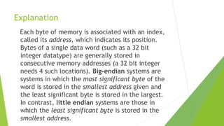 Explanation
Each byte of memory is associated with an index,
called its address, which indicates its position.
Bytes of a single data word (such as a 32 bit
integer datatype) are generally stored in
consecutive memory addresses (a 32 bit integer
needs 4 such locations). Big-endian systems are
systems in which the most significant byte of the
word is stored in the smallest address given and
the least significant byte is stored in the largest.
In contrast, little endian systems are those in
which the least significant byte is stored in the
smallest address.

 
