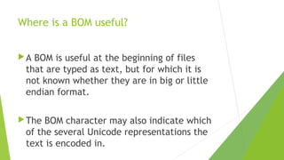 Where is a BOM useful?
A

BOM is useful at the beginning of files
that are typed as text, but for which it is
not known whether they are in big or little
endian format.

 The

BOM character may also indicate which
of the several Unicode representations the
text is encoded in.

 