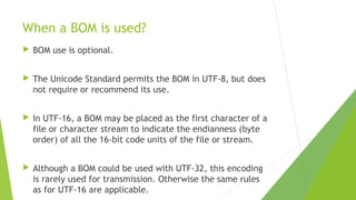 When a BOM is used?


BOM use is optional.



The Unicode Standard permits the BOM in UTF-8, but does
not require or recommend its use.



In UTF-16, a BOM may be placed as the first character of a
file or character stream to indicate the endianness (byte
order) of all the 16-bit code units of the file or stream.



Although a BOM could be used with UTF-32, this encoding
is rarely used for transmission. Otherwise the same rules
as for UTF-16 are applicable.

 