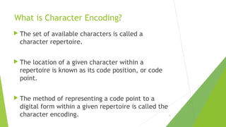 What is Character Encoding?
 The

set of available characters is called a
character repertoire.

 The

location of a given character within a
repertoire is known as its code position, or code
point.

 The

method of representing a code point to a
digital form within a given repertoire is called the
character encoding.

6

 
