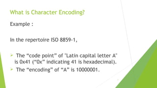 What is Character Encoding?
Example :
In the repertoire ISO 8859-1,



The “code point” of "Latin capital letter A"
is 0x41 (“0x” indicating 41 is hexadecimal).
The “encoding” of “A” is 10000001.0001.
7

 