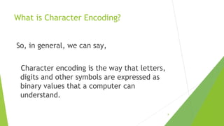 What is Character Encoding?
So, in general, we can say,
Character encoding is the way that letters,
digits and other symbols are expressed as
binary values that a computer can
understand.
8

 