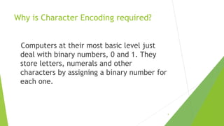 Why is Character Encoding required?
Computers at their most basic level just
deal with binary numbers, 0 and 1. They
store letters, numerals and other
characters by assigning a binary number for
each one.

9

 