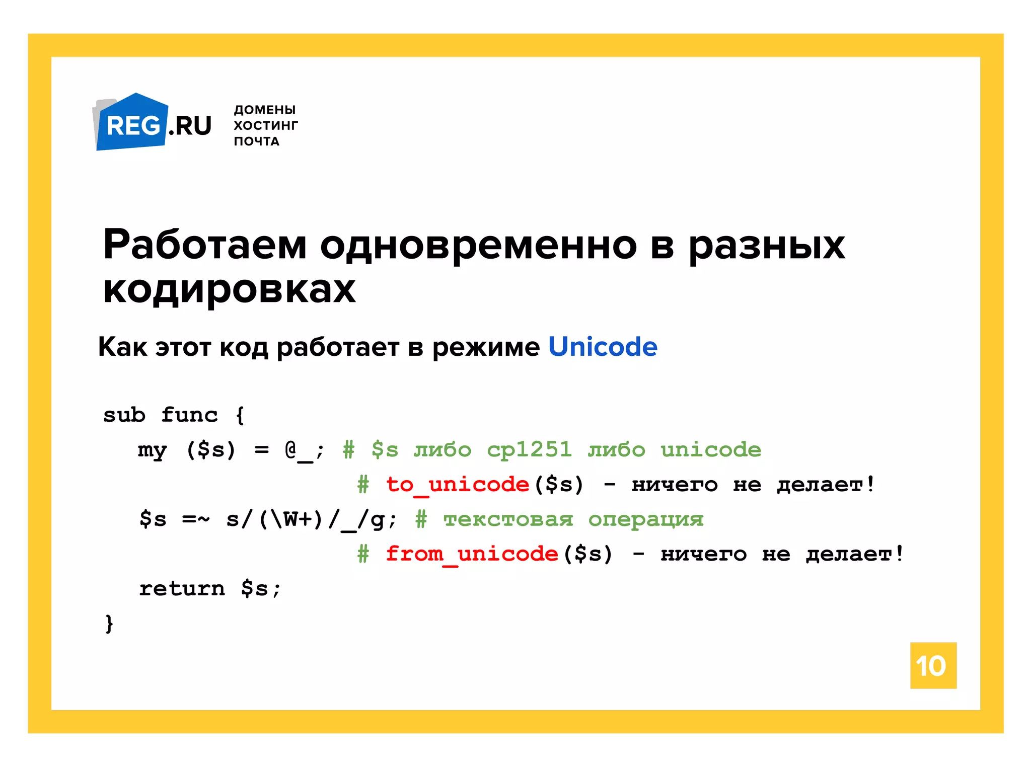 sub func {
my ($s) = @_; # $s либо cp1251 либо unicode
# to_unicode($s) - ничего не делает!
$s =~ s/(W+)/_/g; # текстовая операция
# from_unicode($s) - ничего не делает!
return $s;
}
Работаем одновременно в разных
кодировках
10
Как этот код работает в режиме Unicode
 