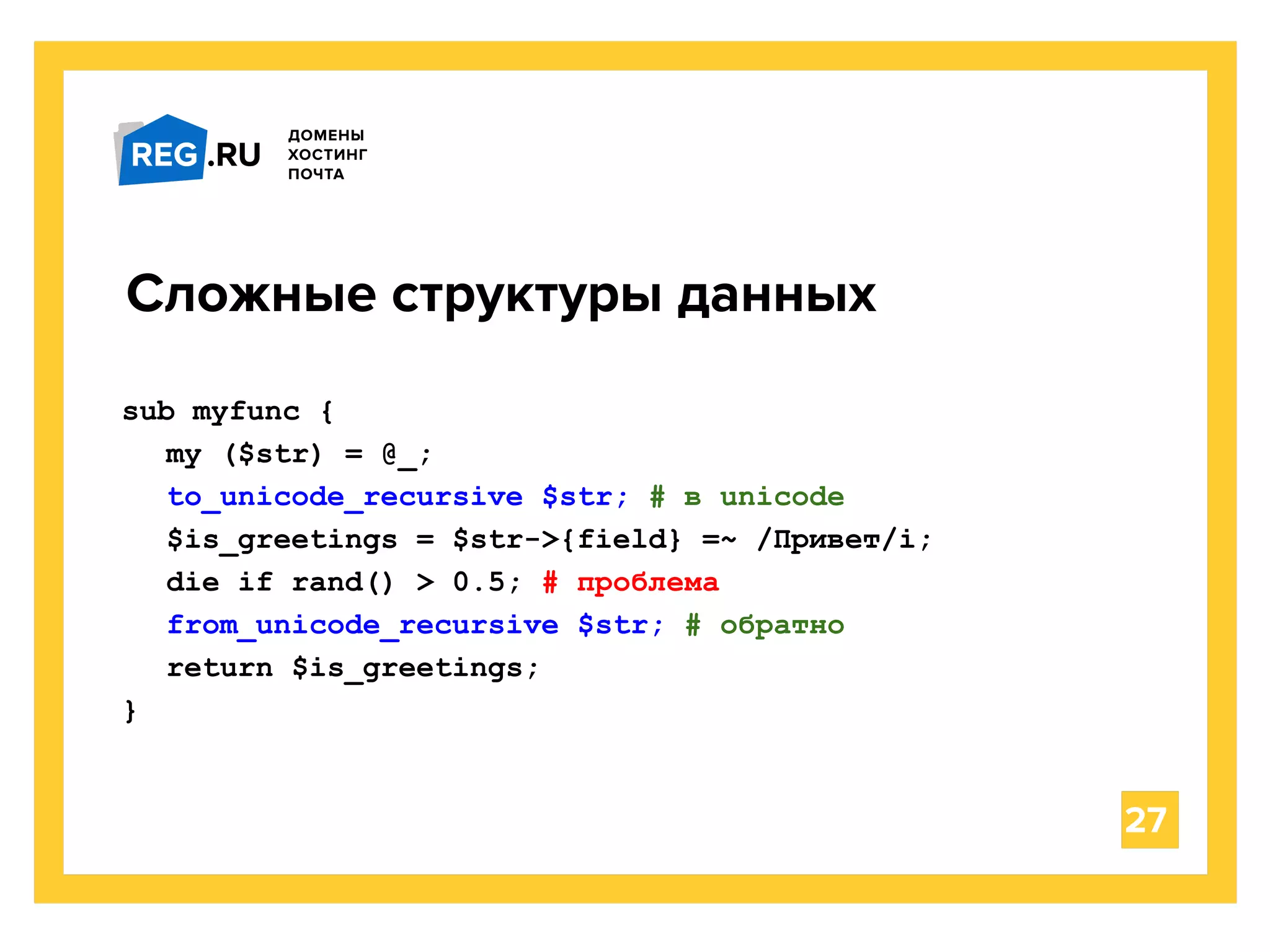 27
Сложные структуры данных
sub myfunc {
my ($str) = @_;
to_unicode_recursive $str; # в unicode
$is_greetings = $str->{field} =~ /Привет/i;
die if rand() > 0.5; # проблема
from_unicode_recursive $str; # обратно
return $is_greetings;
}
 