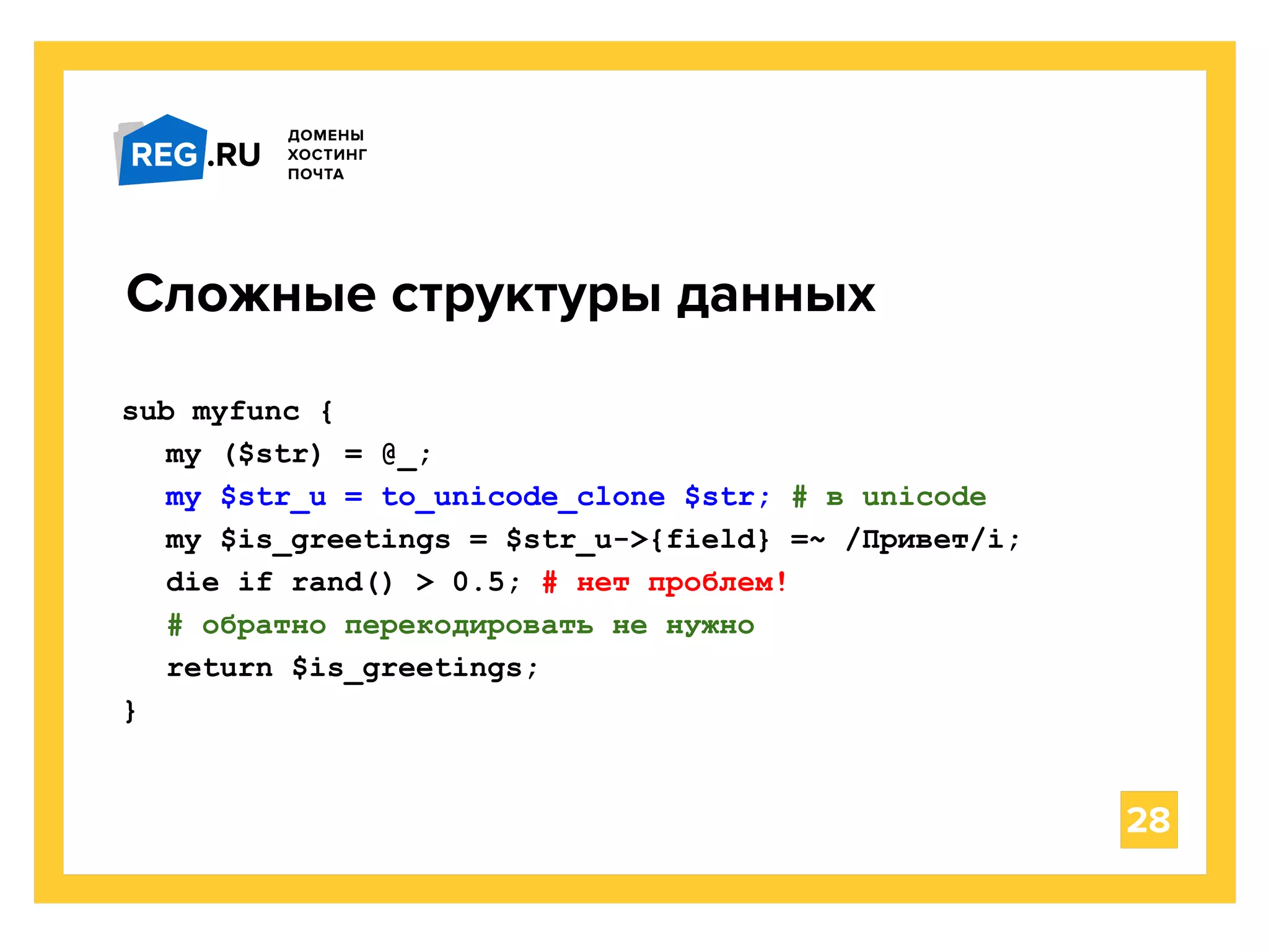 28
Сложные структуры данных
sub myfunc {
my ($str) = @_;
my $str_u = to_unicode_clone $str; # в unicode
my $is_greetings = $str_u->{field} =~ /Привет/i;
die if rand() > 0.5; # нет проблем!
# обратно перекодировать не нужно
return $is_greetings;
}
 