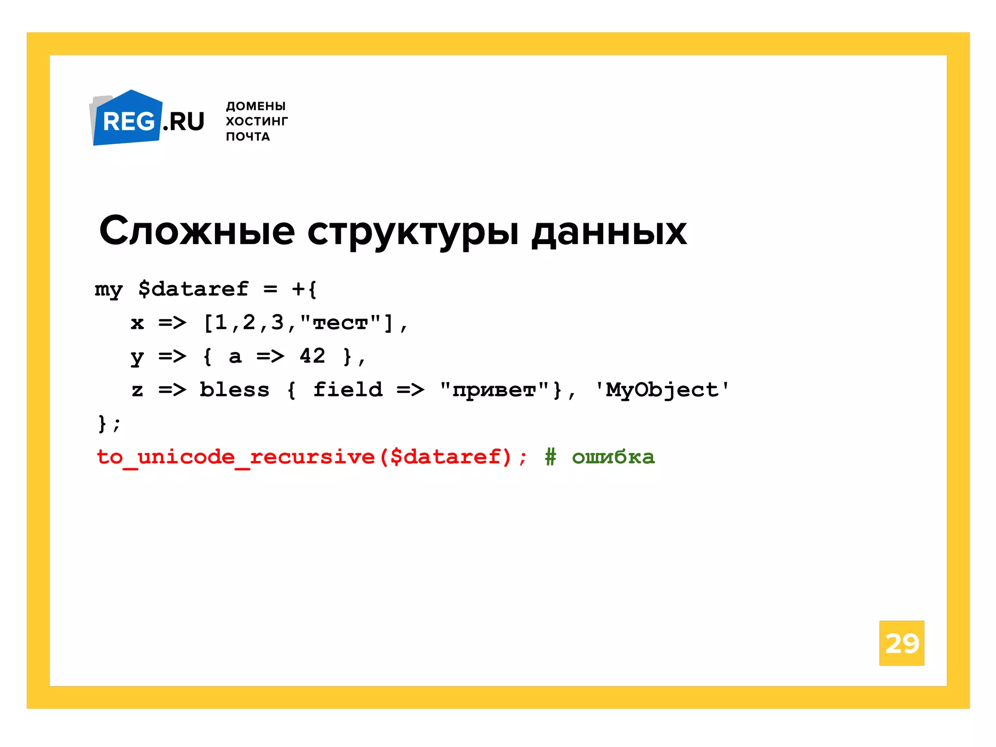 29
Сложные структуры данных
my $dataref = +{
x => [1,2,3,"тест"],
y => { a => 42 },
z => bless { field => "привет"}, 'MyObject'
};
to_unicode_recursive($dataref); # ошибка
 