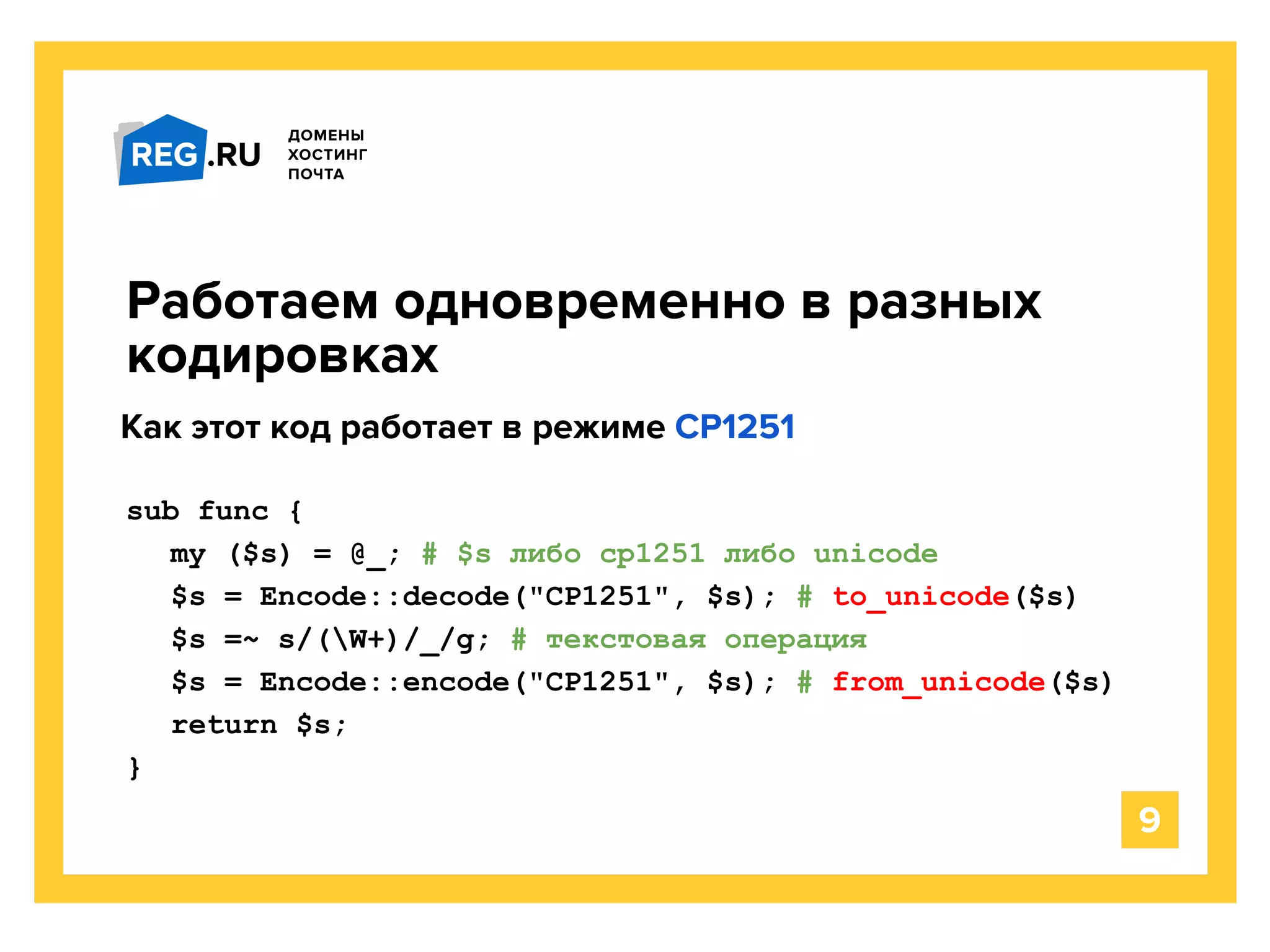sub func {
my ($s) = @_; # $s либо cp1251 либо unicode
$s = Encode::decode("CP1251", $s); # to_unicode($s)
$s =~ s/(W+)/_/g; # текстовая операция
$s = Encode::encode("CP1251", $s); # from_unicode($s)
return $s;
}
Работаем одновременно в разных
кодировках
9
Как этот код работает в режиме CP1251
 