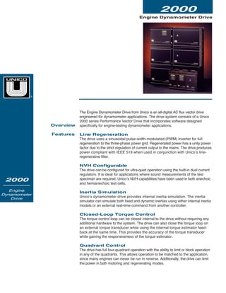 Engine Dynamometer Drive
2000
2000
Engine
Dynamometer
Drive
The Engine Dynamometer Drive from Unico is an all-digital AC flux vector drive
engineered for dynamometer applications. The drive system consists of a Unico
2000 series Performance Vector Drive that incorporates software designed
specifically for engine-testing dynamometer applications.
Line Regeneration
The drive uses a sinusoidal pulse-width-modulated (PWM) inverter for full
regeneration to the three-phase power grid. Regenerated power has a unity power
factor due to the strict regulation of current output to the mains. The drive produces
power compliant with IEEE 519 when used in conjunction with Unico’s line-
regenerative filter.
NVH Configurable
The drive can be configured for ultra-quiet operation using the built-in dual current
regulators. It is ideal for applications where sound measurements of the test
speciman are required. Unico’s NVH capabilities have been used in both anechoic
and hemianechoic test cells.
Inertia Simulation
Unico’s dynamometer drive provides internal inertia simulation. The inertia
simulator can simulate both fixed and dynamic inertias using either internal inertia
models or an external real-time command from another controller.
Closed-Loop Torque Control
The torque control loop can be closed internal to the drive without requiring any
additional hardware to the system. The drive can also close the torque loop on
an external torque transducer while using the internal torque estimator feed-
back at the same time. This provides the accuracy of the torque transducer
while gaining the responsiveness of the torque estimator.
Quadrant Control
The drive has full four-quadrant operation with the ability to limit or block operation
in any of the quadrants. This allows operation to be matched to the application,
since many engines can never be run in reverse. Additionally, the drive can limit
the power in both motoring and regenerating modes.
Overview
Features
®
 