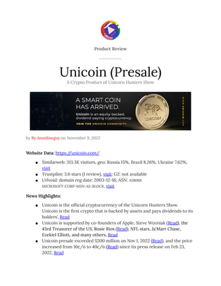 Product Review
Unicoin (Presale)
A Crypto Product of Unicorn Hunters Show
by By Anonlineguy on November 9, 2022
Website Data: https:/
/unicoin.com/
■ Similarweb: 313.3K visitors, geo: Russia 15%, Brazil 8.26%, Ukraine 7.62%,
visit
■ Trustpilot: 3.6 stars (1 review), visit; G2: not available
■ Urlvoid: domain reg date: 2003-12-16; ASN: AS8068
MICROSOFT-CORP-MSN-AS-BLOCK, visit
News Highlights:
■ Unicoin is the official cryptocurrency of the Unicorn Hunters Show.
Unicoin is the first crypto that is backed by assets and pays dividends to its
holders', Read
■ Unicoin is supported by co-founders of Apple, Steve Wozniak (Read), the
43rd Treasurer of the US, Rosie Rios (Read), NFL stars, Ja'Marr Chase,
Ezekiel Elliott, and many others, Read
■ Unicoin presale exceeded $200 million on Nov 1, 2022 (Read), and the price
increased from 10¢/ú to 40¢/ú (Read) since its press release on Feb 23,
2022, Read
 