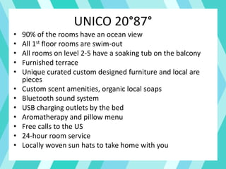 UNICO 20°87°
• 90% of the rooms have an ocean view
• All 1st floor rooms are swim-out
• All rooms on level 2-5 have a soaking tub on the balcony
• Furnished terrace
• Unique curated custom designed furniture and local are
pieces
• Custom scent amenities, organic local soaps
• Bluetooth sound system
• USB charging outlets by the bed
• Aromatherapy and pillow menu
• Free calls to the US
• 24-hour room service
• Locally woven sun hats to take home with you
 