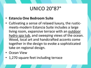 UNICO 20°87°
• Estancia One Bedroom Suite
• Cultivating a sense of relaxed luxury, the rustic-
meets-modern Estancia Suite includes a large
living room, expansive terrace with an outdoor
hydro spa tub, and sweeping views of the ocean.
Wood, local art and handcrafted accents come
together in the design to evoke a sophisticated
take on regional design.
• Ocean View
• 1,270 square feet including terrace
 