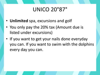 UNICO 20°87°
• Unlimited spa, excursions and golf
• You only pay the 20% tax (Amount due is
listed under excursions)
• If you want to get your nails done everyday
you can. If you want to swim with the dolphins
every day you can.
 