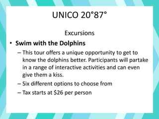 UNICO 20°87°
Excursions
• Swim with the Dolphins
– This tour offers a unique opportunity to get to
know the dolphins better. Participants will partake
in a range of interactive activities and can even
give them a kiss.
– Six different options to choose from
– Tax starts at $26 per person
 