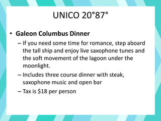 UNICO 20°87°
• Galeon Columbus Dinner
– If you need some time for romance, step aboard
the tall ship and enjoy live saxophone tunes and
the soft movement of the lagoon under the
moonlight.
– Includes three course dinner with steak,
saxophone music and open bar
– Tax is $18 per person
 