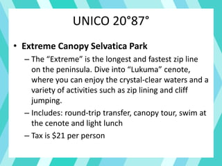 UNICO 20°87°
• Extreme Canopy Selvatica Park
– The “Extreme” is the longest and fastest zip line
on the peninsula. Dive into “Lukuma” cenote,
where you can enjoy the crystal-clear waters and a
variety of activities such as zip lining and cliff
jumping.
– Includes: round-trip transfer, canopy tour, swim at
the cenote and light lunch
– Tax is $21 per person
 