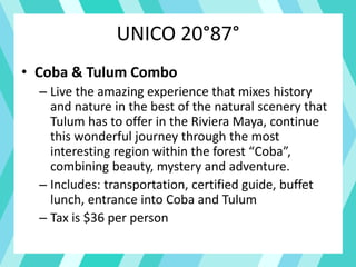 UNICO 20°87°
• Coba & Tulum Combo
– Live the amazing experience that mixes history
and nature in the best of the natural scenery that
Tulum has to offer in the Riviera Maya, continue
this wonderful journey through the most
interesting region within the forest “Coba”,
combining beauty, mystery and adventure.
– Includes: transportation, certified guide, buffet
lunch, entrance into Coba and Tulum
– Tax is $36 per person
 
