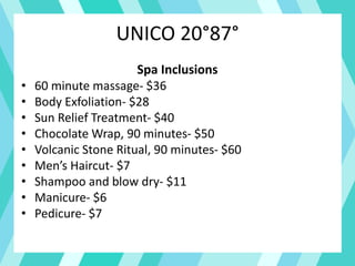 UNICO 20°87°
Spa Inclusions
• 60 minute massage- $36
• Body Exfoliation- $28
• Sun Relief Treatment- $40
• Chocolate Wrap, 90 minutes- $50
• Volcanic Stone Ritual, 90 minutes- $60
• Men’s Haircut- $7
• Shampoo and blow dry- $11
• Manicure- $6
• Pedicure- $7
 