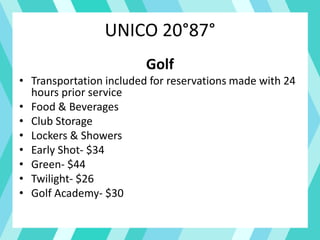 UNICO 20°87°
Golf
• Transportation included for reservations made with 24
hours prior service
• Food & Beverages
• Club Storage
• Lockers & Showers
• Early Shot- $34
• Green- $44
• Twilight- $26
• Golf Academy- $30
 
