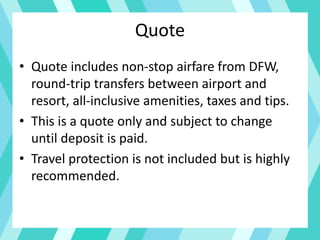 Quote
• Quote includes non-stop airfare from DFW,
round-trip transfers between airport and
resort, all-inclusive amenities, taxes and tips.
• This is a quote only and subject to change
until deposit is paid.
• Travel protection is not included but is highly
recommended.
 