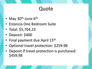 Quote
• May 30th-June 6th
• Estancia One Bedroom Suite
• Total: $5,704.23
• Deposit: $400
• Final payment due April 15th
• Optional travel protection: $259.98
• Deposit if travel protection is purchased:
$459.98
 