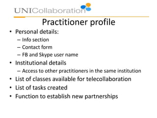 Practitioner profile
• Personal details:
– Info section
– Contact form
– FB and Skype user name
• Institutional details
– Access to other practitioners in the same institution
• List of classes available for telecollaboration
• List of tasks created
• Function to establish new partnerships
 