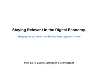 Staying Relevant in the Digital Economy. 
Bringing 
the 
customer 
and 
the 
business 
together 
as 
one 
Mike 
Clark, 
Business 
Designer 
& 
Technologist 
 