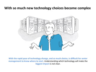 With 
so 
much 
new 
technology 
choices 
become 
complex 
With 
the 
rapid 
pace 
of 
technology 
change, 
and 
so 
much 
choice, 
is 
difficult 
for 
senior 
management 
to 
know 
where 
to 
start. 
Understanding 
which 
technology 
will 
make 
the 
biggest 
impact 
is 
not 
clear. 
 