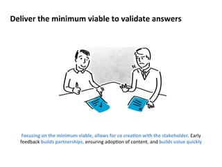 Deliver 
the 
minimum 
viable 
to 
validate 
answers 
Focusing 
on 
the 
minimum 
viable, 
allows 
for 
co 
creaCon 
with 
the 
stakeholder. 
Early 
feedback 
builds 
partnerships, 
ensuring 
adop?on 
of 
content, 
and 
builds 
value 
quickly 
 