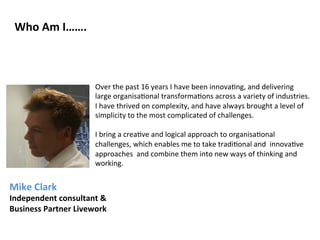 Who 
Am 
I……. 
Over 
the 
past 
16 
years 
I 
have 
been 
innova?ng, 
and 
delivering 
large 
organisa?onal 
transforma?ons 
across 
a 
variety 
of 
industries. 
I 
have 
thrived 
on 
complexity, 
and 
have 
always 
brought 
a 
level 
of 
simplicity 
to 
the 
most 
complicated 
of 
challenges. 
I 
bring 
a 
crea?ve 
and 
logical 
approach 
to 
organisa?onal 
challenges, 
which 
enables 
me 
to 
take 
tradi?onal 
and 
innova?ve 
approaches 
and 
combine 
them 
into 
new 
ways 
of 
thinking 
and 
working. 
Mike 
Clark 
Independent 
consultant 
& 
Business 
Partner 
Livework 
 